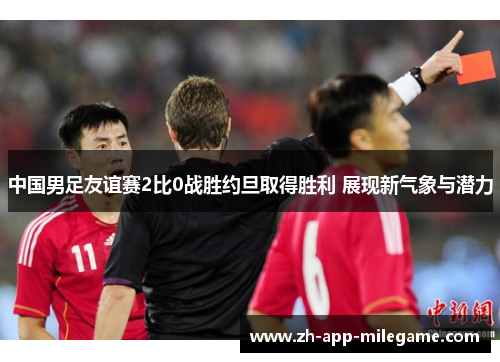 中国男足友谊赛2比0战胜约旦取得胜利 展现新气象与潜力